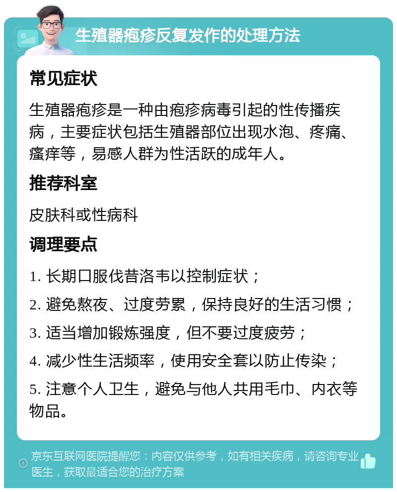 生殖器疱疹反复发作的处理方法 常见症状 生殖器疱疹是一种由疱疹病毒引起的性传播疾病，主要症状包括生殖器部位出现水泡、疼痛、瘙痒等，易感人群为性活跃的成年人。 推荐科室 皮肤科或性病科 调理要点 1. 长期口服伐昔洛韦以控制症状； 2. 避免熬夜、过度劳累，保持良好的生活习惯； 3. 适当增加锻炼强度，但不要过度疲劳； 4. 减少性生活频率，使用安全套以防止传染； 5. 注意个人卫生，避免与他人共用毛巾、内衣等物品。