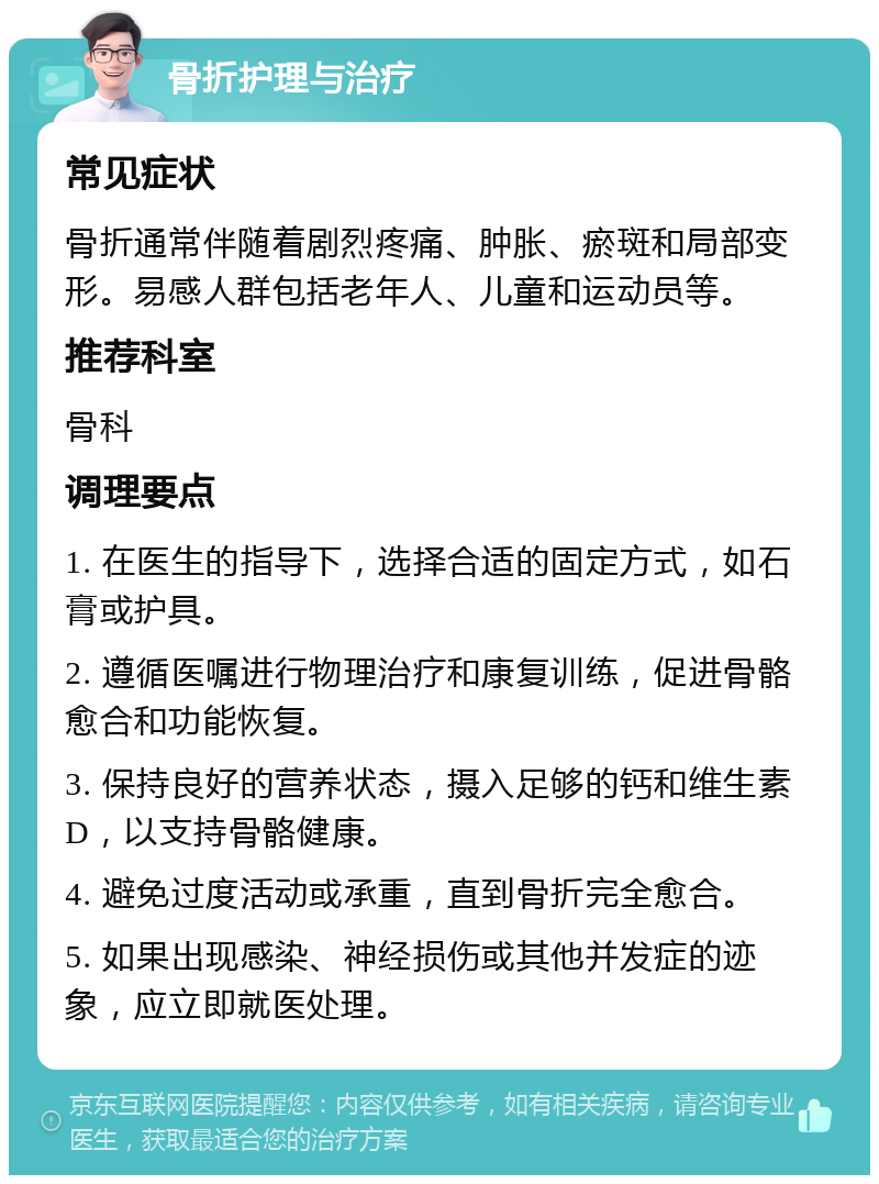 骨折护理与治疗 常见症状 骨折通常伴随着剧烈疼痛、肿胀、瘀斑和局部变形。易感人群包括老年人、儿童和运动员等。 推荐科室 骨科 调理要点 1. 在医生的指导下，选择合适的固定方式，如石膏或护具。 2. 遵循医嘱进行物理治疗和康复训练，促进骨骼愈合和功能恢复。 3. 保持良好的营养状态，摄入足够的钙和维生素D，以支持骨骼健康。 4. 避免过度活动或承重，直到骨折完全愈合。 5. 如果出现感染、神经损伤或其他并发症的迹象，应立即就医处理。