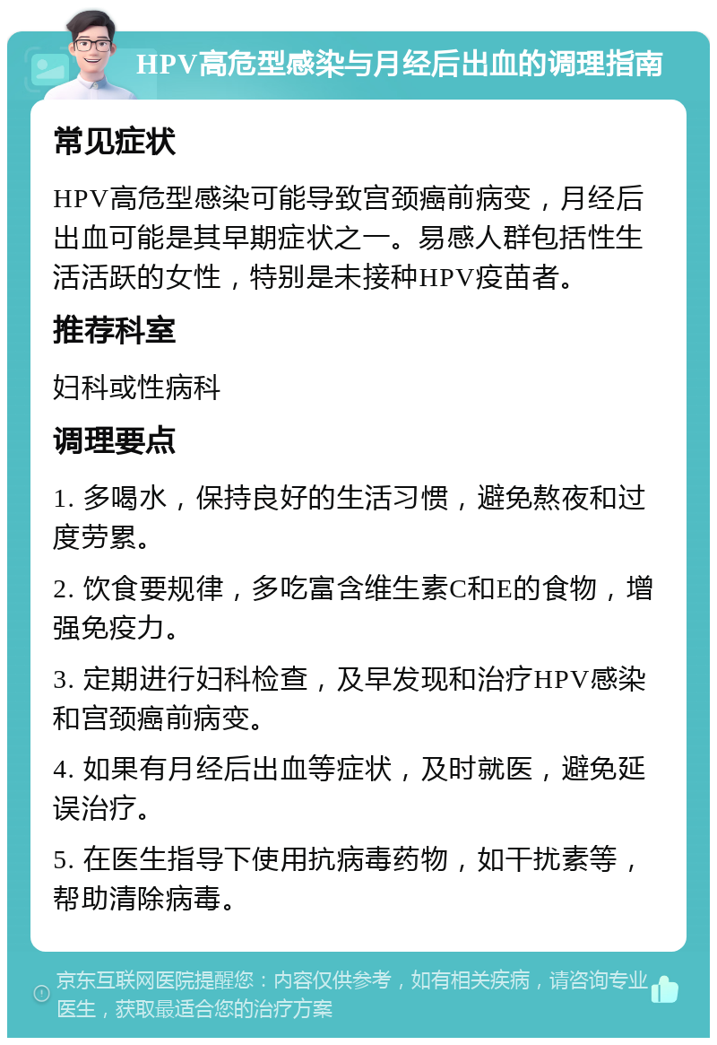 HPV高危型感染与月经后出血的调理指南 常见症状 HPV高危型感染可能导致宫颈癌前病变，月经后出血可能是其早期症状之一。易感人群包括性生活活跃的女性，特别是未接种HPV疫苗者。 推荐科室 妇科或性病科 调理要点 1. 多喝水，保持良好的生活习惯，避免熬夜和过度劳累。 2. 饮食要规律，多吃富含维生素C和E的食物，增强免疫力。 3. 定期进行妇科检查，及早发现和治疗HPV感染和宫颈癌前病变。 4. 如果有月经后出血等症状，及时就医，避免延误治疗。 5. 在医生指导下使用抗病毒药物，如干扰素等，帮助清除病毒。