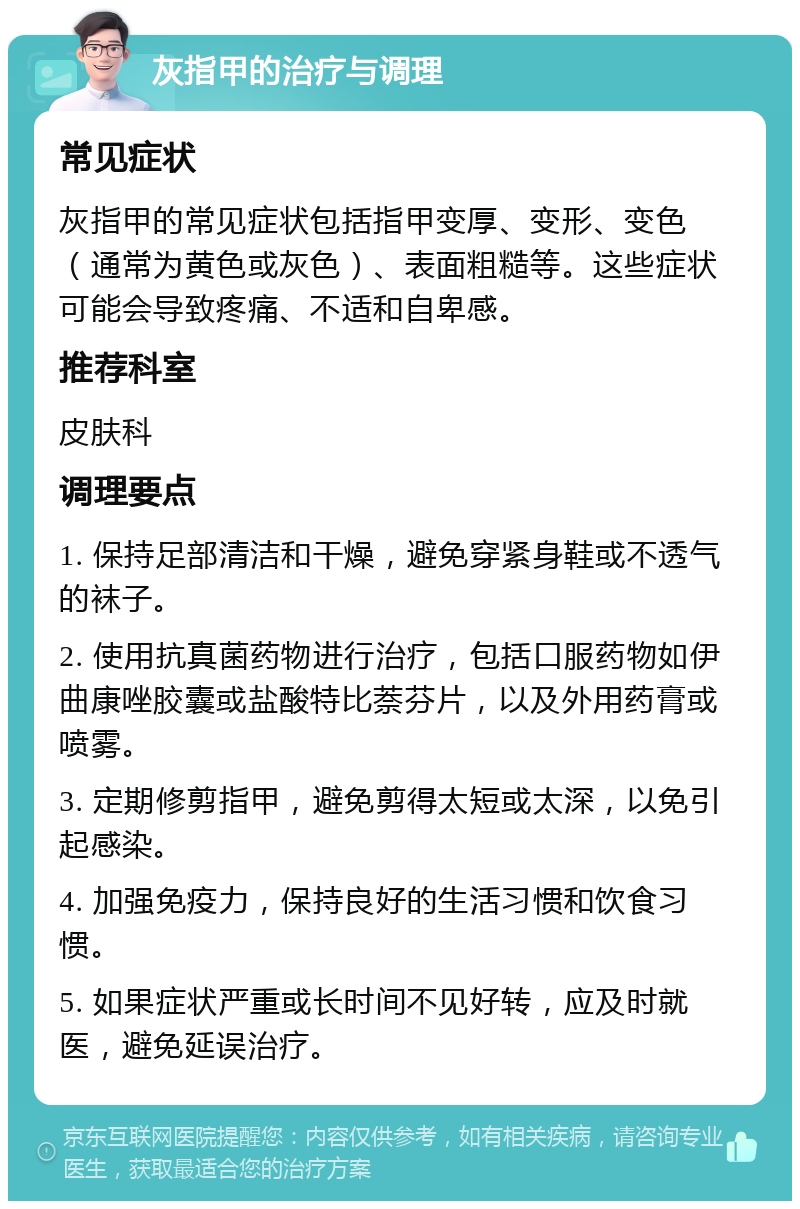 灰指甲的治疗与调理 常见症状 灰指甲的常见症状包括指甲变厚、变形、变色（通常为黄色或灰色）、表面粗糙等。这些症状可能会导致疼痛、不适和自卑感。 推荐科室 皮肤科 调理要点 1. 保持足部清洁和干燥，避免穿紧身鞋或不透气的袜子。 2. 使用抗真菌药物进行治疗，包括口服药物如伊曲康唑胶囊或盐酸特比萘芬片，以及外用药膏或喷雾。 3. 定期修剪指甲，避免剪得太短或太深，以免引起感染。 4. 加强免疫力，保持良好的生活习惯和饮食习惯。 5. 如果症状严重或长时间不见好转，应及时就医，避免延误治疗。