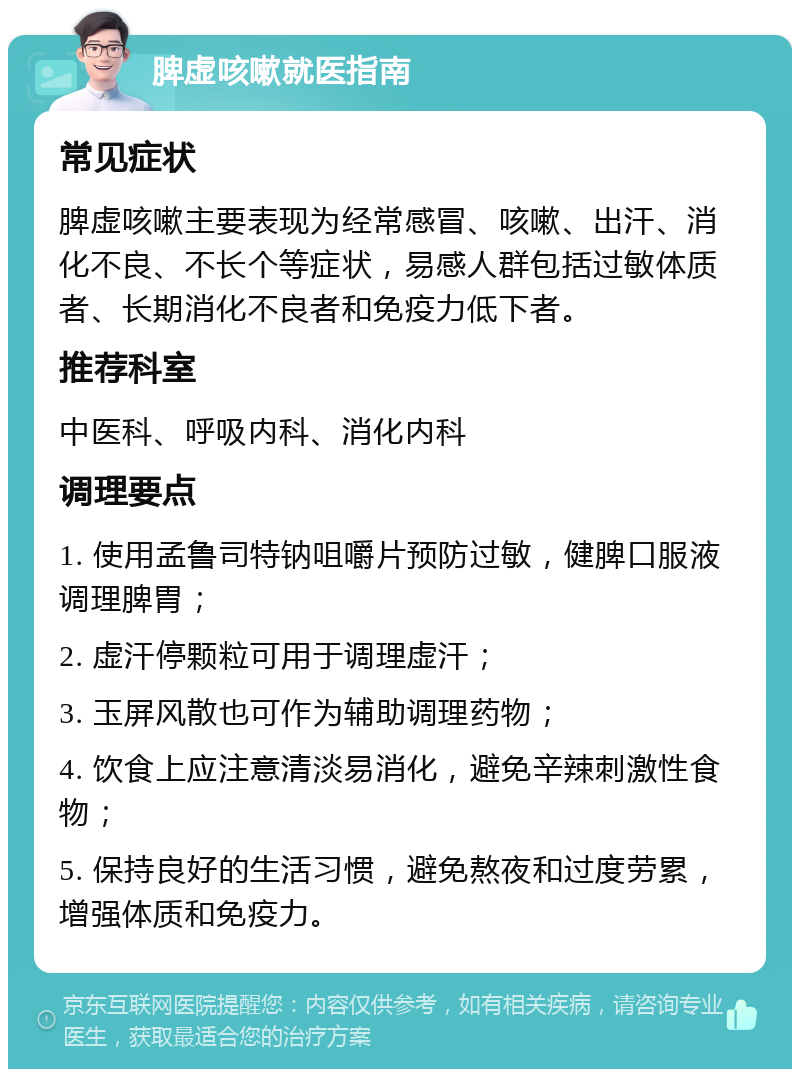 脾虚咳嗽就医指南 常见症状 脾虚咳嗽主要表现为经常感冒、咳嗽、出汗、消化不良、不长个等症状，易感人群包括过敏体质者、长期消化不良者和免疫力低下者。 推荐科室 中医科、呼吸内科、消化内科 调理要点 1. 使用孟鲁司特钠咀嚼片预防过敏，健脾口服液调理脾胃； 2. 虚汗停颗粒可用于调理虚汗； 3. 玉屏风散也可作为辅助调理药物； 4. 饮食上应注意清淡易消化，避免辛辣刺激性食物； 5. 保持良好的生活习惯，避免熬夜和过度劳累，增强体质和免疫力。