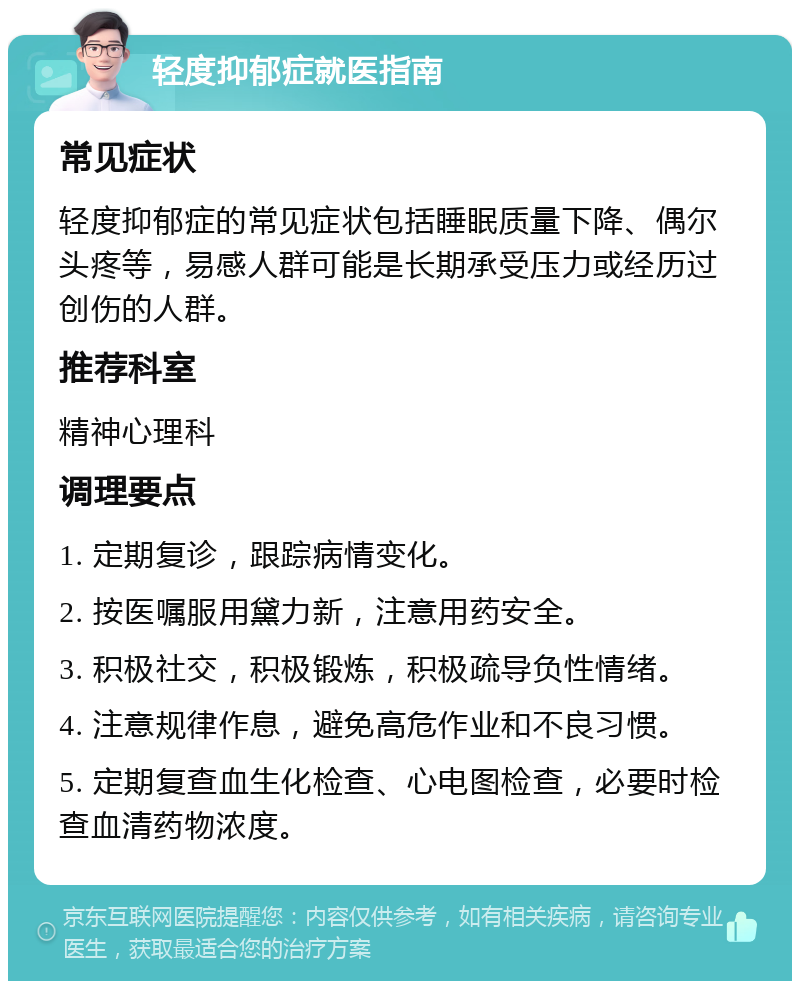 轻度抑郁症就医指南 常见症状 轻度抑郁症的常见症状包括睡眠质量下降、偶尔头疼等，易感人群可能是长期承受压力或经历过创伤的人群。 推荐科室 精神心理科 调理要点 1. 定期复诊，跟踪病情变化。 2. 按医嘱服用黛力新，注意用药安全。 3. 积极社交，积极锻炼，积极疏导负性情绪。 4. 注意规律作息，避免高危作业和不良习惯。 5. 定期复查血生化检查、心电图检查，必要时检查血清药物浓度。