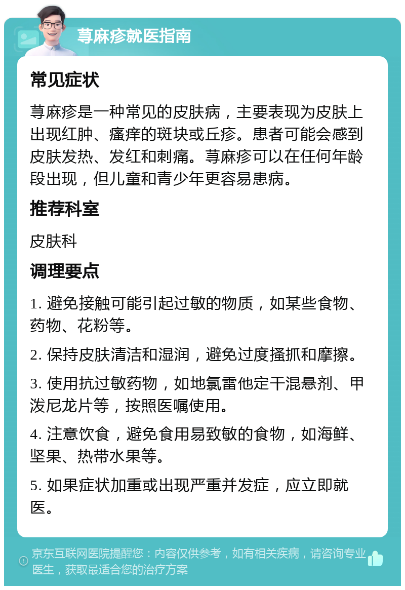 荨麻疹就医指南 常见症状 荨麻疹是一种常见的皮肤病，主要表现为皮肤上出现红肿、瘙痒的斑块或丘疹。患者可能会感到皮肤发热、发红和刺痛。荨麻疹可以在任何年龄段出现，但儿童和青少年更容易患病。 推荐科室 皮肤科 调理要点 1. 避免接触可能引起过敏的物质，如某些食物、药物、花粉等。 2. 保持皮肤清洁和湿润，避免过度搔抓和摩擦。 3. 使用抗过敏药物，如地氯雷他定干混悬剂、甲泼尼龙片等，按照医嘱使用。 4. 注意饮食，避免食用易致敏的食物，如海鲜、坚果、热带水果等。 5. 如果症状加重或出现严重并发症，应立即就医。