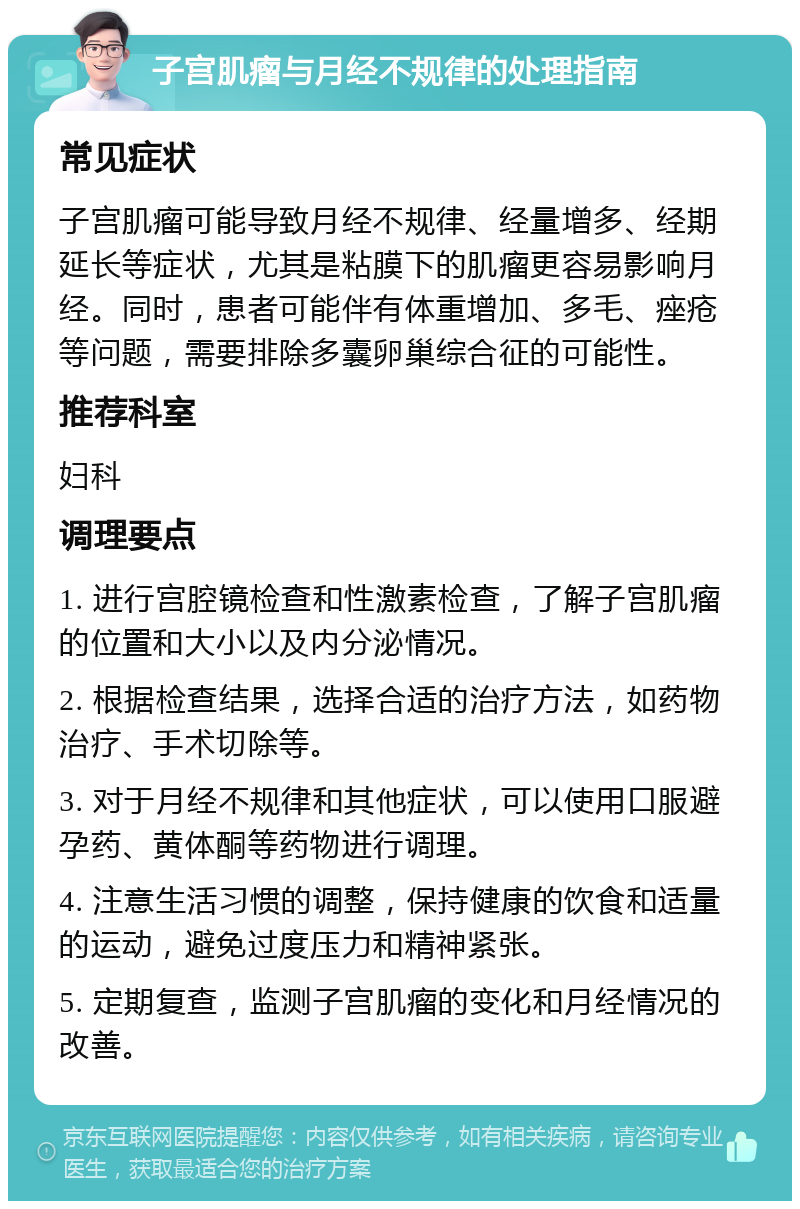 子宫肌瘤与月经不规律的处理指南 常见症状 子宫肌瘤可能导致月经不规律、经量增多、经期延长等症状，尤其是粘膜下的肌瘤更容易影响月经。同时，患者可能伴有体重增加、多毛、痤疮等问题，需要排除多囊卵巢综合征的可能性。 推荐科室 妇科 调理要点 1. 进行宫腔镜检查和性激素检查，了解子宫肌瘤的位置和大小以及内分泌情况。 2. 根据检查结果，选择合适的治疗方法，如药物治疗、手术切除等。 3. 对于月经不规律和其他症状，可以使用口服避孕药、黄体酮等药物进行调理。 4. 注意生活习惯的调整，保持健康的饮食和适量的运动，避免过度压力和精神紧张。 5. 定期复查，监测子宫肌瘤的变化和月经情况的改善。