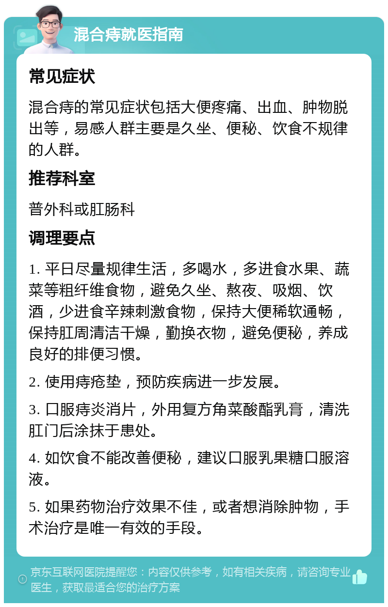 混合痔就医指南 常见症状 混合痔的常见症状包括大便疼痛、出血、肿物脱出等，易感人群主要是久坐、便秘、饮食不规律的人群。 推荐科室 普外科或肛肠科 调理要点 1. 平日尽量规律生活，多喝水，多进食水果、蔬菜等粗纤维食物，避免久坐、熬夜、吸烟、饮酒，少进食辛辣刺激食物，保持大便稀软通畅，保持肛周清洁干燥，勤换衣物，避免便秘，养成良好的排便习惯。 2. 使用痔疮垫，预防疾病进一步发展。 3. 口服痔炎消片，外用复方角菜酸酯乳膏，清洗肛门后涂抹于患处。 4. 如饮食不能改善便秘，建议口服乳果糖口服溶液。 5. 如果药物治疗效果不佳，或者想消除肿物，手术治疗是唯一有效的手段。