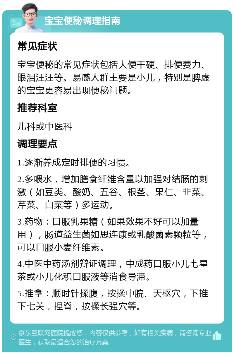 宝宝便秘调理指南 常见症状 宝宝便秘的常见症状包括大便干硬、排便费力、眼泪汪汪等。易感人群主要是小儿，特别是脾虚的宝宝更容易出现便秘问题。 推荐科室 儿科或中医科 调理要点 1.逐渐养成定时排便的习惯。 2.多喂水，增加膳食纤维含量以加强对结肠的刺激（如豆类、酸奶、五谷、根茎、果仁、韭菜、芹菜、白菜等）多运动。 3.药物：口服乳果糖（如果效果不好可以加量用），肠道益生菌如思连康或乳酸菌素颗粒等，可以口服小麦纤维素。 4.中医中药汤剂辩证调理，中成药口服小儿七星茶或小儿化积口服液等消食导滞。 5.推拿：顺时针揉腹，按揉中脘、天枢穴，下推下七关，捏脊，按揉长强穴等。