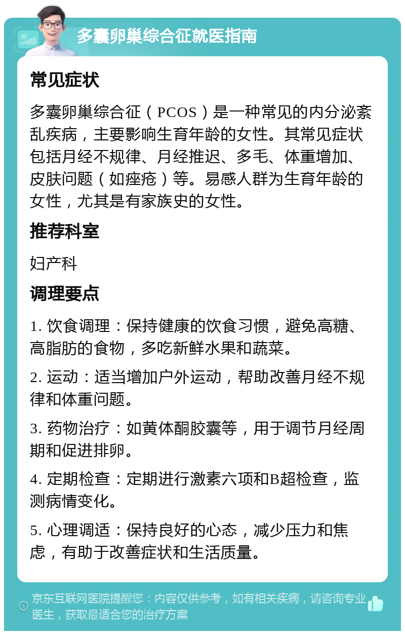 多囊卵巢综合征就医指南 常见症状 多囊卵巢综合征（PCOS）是一种常见的内分泌紊乱疾病，主要影响生育年龄的女性。其常见症状包括月经不规律、月经推迟、多毛、体重增加、皮肤问题（如痤疮）等。易感人群为生育年龄的女性，尤其是有家族史的女性。 推荐科室 妇产科 调理要点 1. 饮食调理：保持健康的饮食习惯，避免高糖、高脂肪的食物，多吃新鲜水果和蔬菜。 2. 运动：适当增加户外运动，帮助改善月经不规律和体重问题。 3. 药物治疗：如黄体酮胶囊等，用于调节月经周期和促进排卵。 4. 定期检查：定期进行激素六项和B超检查，监测病情变化。 5. 心理调适：保持良好的心态，减少压力和焦虑，有助于改善症状和生活质量。