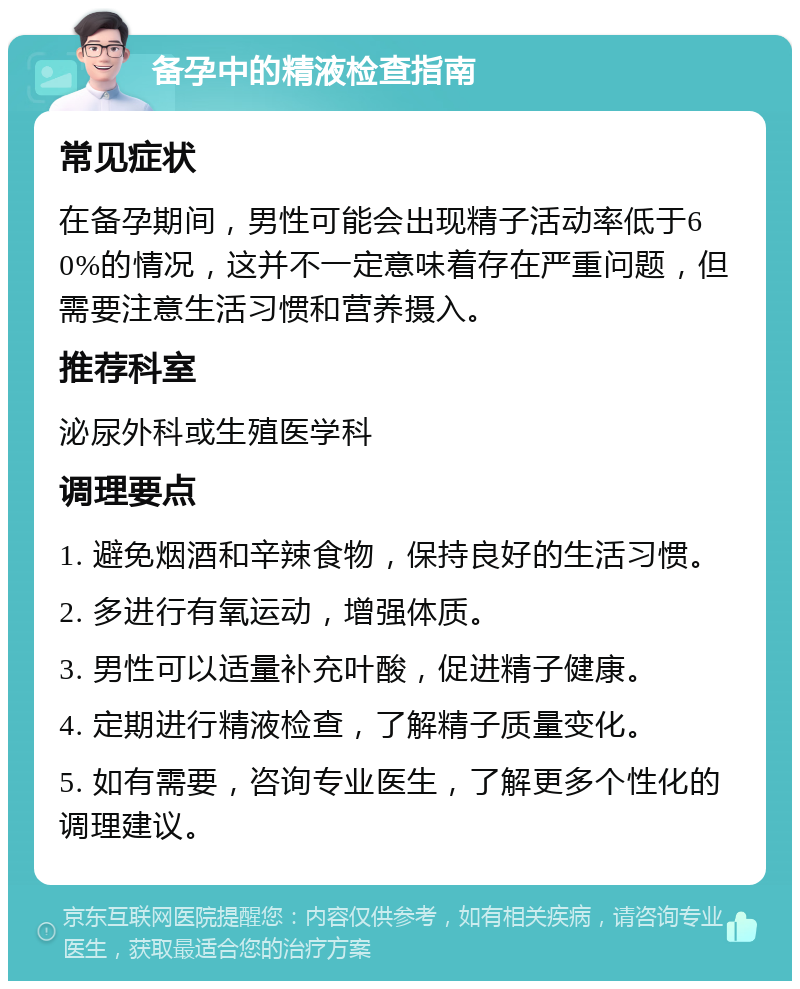 备孕中的精液检查指南 常见症状 在备孕期间，男性可能会出现精子活动率低于60%的情况，这并不一定意味着存在严重问题，但需要注意生活习惯和营养摄入。 推荐科室 泌尿外科或生殖医学科 调理要点 1. 避免烟酒和辛辣食物，保持良好的生活习惯。 2. 多进行有氧运动，增强体质。 3. 男性可以适量补充叶酸，促进精子健康。 4. 定期进行精液检查，了解精子质量变化。 5. 如有需要，咨询专业医生，了解更多个性化的调理建议。