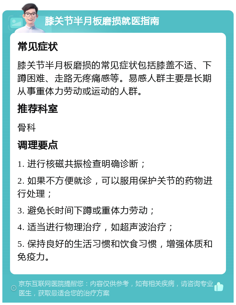 膝关节半月板磨损就医指南 常见症状 膝关节半月板磨损的常见症状包括膝盖不适、下蹲困难、走路无疼痛感等。易感人群主要是长期从事重体力劳动或运动的人群。 推荐科室 骨科 调理要点 1. 进行核磁共振检查明确诊断； 2. 如果不方便就诊，可以服用保护关节的药物进行处理； 3. 避免长时间下蹲或重体力劳动； 4. 适当进行物理治疗，如超声波治疗； 5. 保持良好的生活习惯和饮食习惯，增强体质和免疫力。