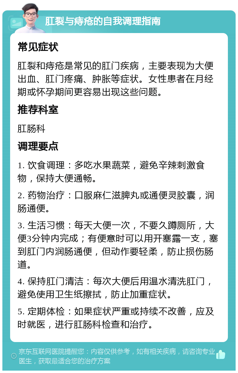 肛裂与痔疮的自我调理指南 常见症状 肛裂和痔疮是常见的肛门疾病，主要表现为大便出血、肛门疼痛、肿胀等症状。女性患者在月经期或怀孕期间更容易出现这些问题。 推荐科室 肛肠科 调理要点 1. 饮食调理：多吃水果蔬菜，避免辛辣刺激食物，保持大便通畅。 2. 药物治疗：口服麻仁滋脾丸或通便灵胶囊，润肠通便。 3. 生活习惯：每天大便一次，不要久蹲厕所，大便3分钟内完成；有便意时可以用开塞露一支，塞到肛门内润肠通便，但动作要轻柔，防止损伤肠道。 4. 保持肛门清洁：每次大便后用温水清洗肛门，避免使用卫生纸擦拭，防止加重症状。 5. 定期体检：如果症状严重或持续不改善，应及时就医，进行肛肠科检查和治疗。