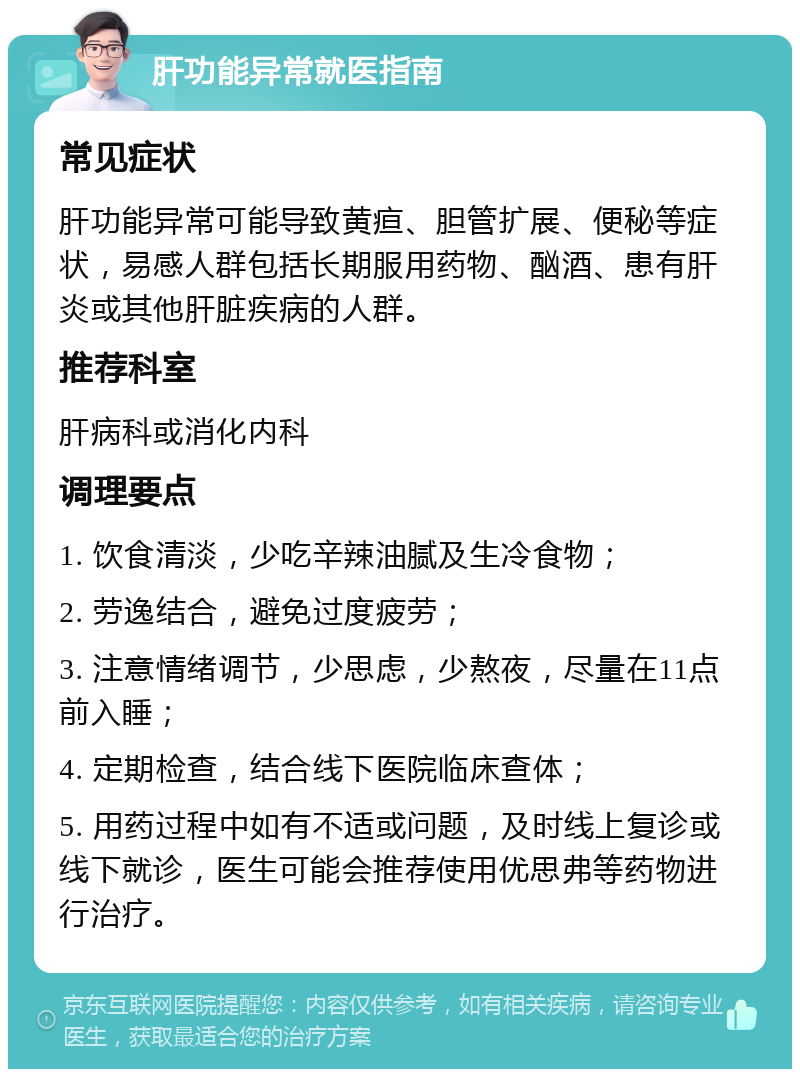 肝功能异常就医指南 常见症状 肝功能异常可能导致黄疸、胆管扩展、便秘等症状，易感人群包括长期服用药物、酗酒、患有肝炎或其他肝脏疾病的人群。 推荐科室 肝病科或消化内科 调理要点 1. 饮食清淡，少吃辛辣油腻及生冷食物； 2. 劳逸结合，避免过度疲劳； 3. 注意情绪调节，少思虑，少熬夜，尽量在11点前入睡； 4. 定期检查，结合线下医院临床查体； 5. 用药过程中如有不适或问题，及时线上复诊或线下就诊，医生可能会推荐使用优思弗等药物进行治疗。