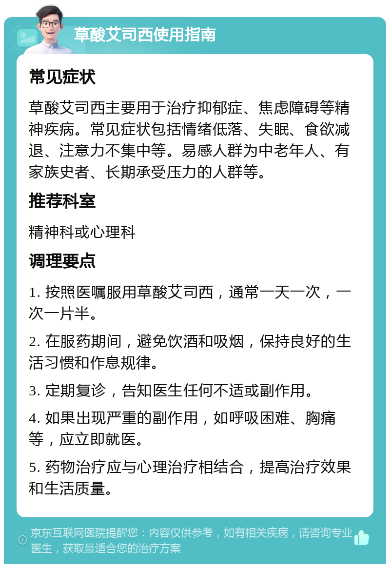 草酸艾司西使用指南 常见症状 草酸艾司西主要用于治疗抑郁症、焦虑障碍等精神疾病。常见症状包括情绪低落、失眠、食欲减退、注意力不集中等。易感人群为中老年人、有家族史者、长期承受压力的人群等。 推荐科室 精神科或心理科 调理要点 1. 按照医嘱服用草酸艾司西，通常一天一次，一次一片半。 2. 在服药期间，避免饮酒和吸烟，保持良好的生活习惯和作息规律。 3. 定期复诊，告知医生任何不适或副作用。 4. 如果出现严重的副作用，如呼吸困难、胸痛等，应立即就医。 5. 药物治疗应与心理治疗相结合，提高治疗效果和生活质量。