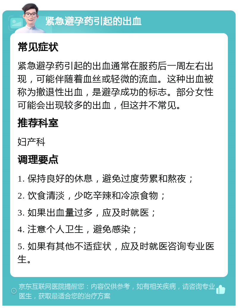 紧急避孕药引起的出血 常见症状 紧急避孕药引起的出血通常在服药后一周左右出现，可能伴随着血丝或轻微的流血。这种出血被称为撤退性出血，是避孕成功的标志。部分女性可能会出现较多的出血，但这并不常见。 推荐科室 妇产科 调理要点 1. 保持良好的休息，避免过度劳累和熬夜； 2. 饮食清淡，少吃辛辣和冷凉食物； 3. 如果出血量过多，应及时就医； 4. 注意个人卫生，避免感染； 5. 如果有其他不适症状，应及时就医咨询专业医生。