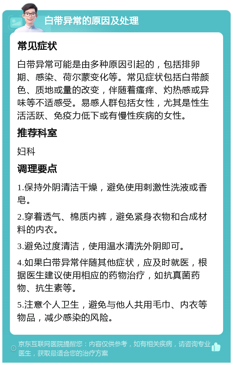 白带异常的原因及处理 常见症状 白带异常可能是由多种原因引起的，包括排卵期、感染、荷尔蒙变化等。常见症状包括白带颜色、质地或量的改变，伴随着瘙痒、灼热感或异味等不适感受。易感人群包括女性，尤其是性生活活跃、免疫力低下或有慢性疾病的女性。 推荐科室 妇科 调理要点 1.保持外阴清洁干燥，避免使用刺激性洗液或香皂。 2.穿着透气、棉质内裤，避免紧身衣物和合成材料的内衣。 3.避免过度清洁，使用温水清洗外阴即可。 4.如果白带异常伴随其他症状，应及时就医，根据医生建议使用相应的药物治疗，如抗真菌药物、抗生素等。 5.注意个人卫生，避免与他人共用毛巾、内衣等物品，减少感染的风险。