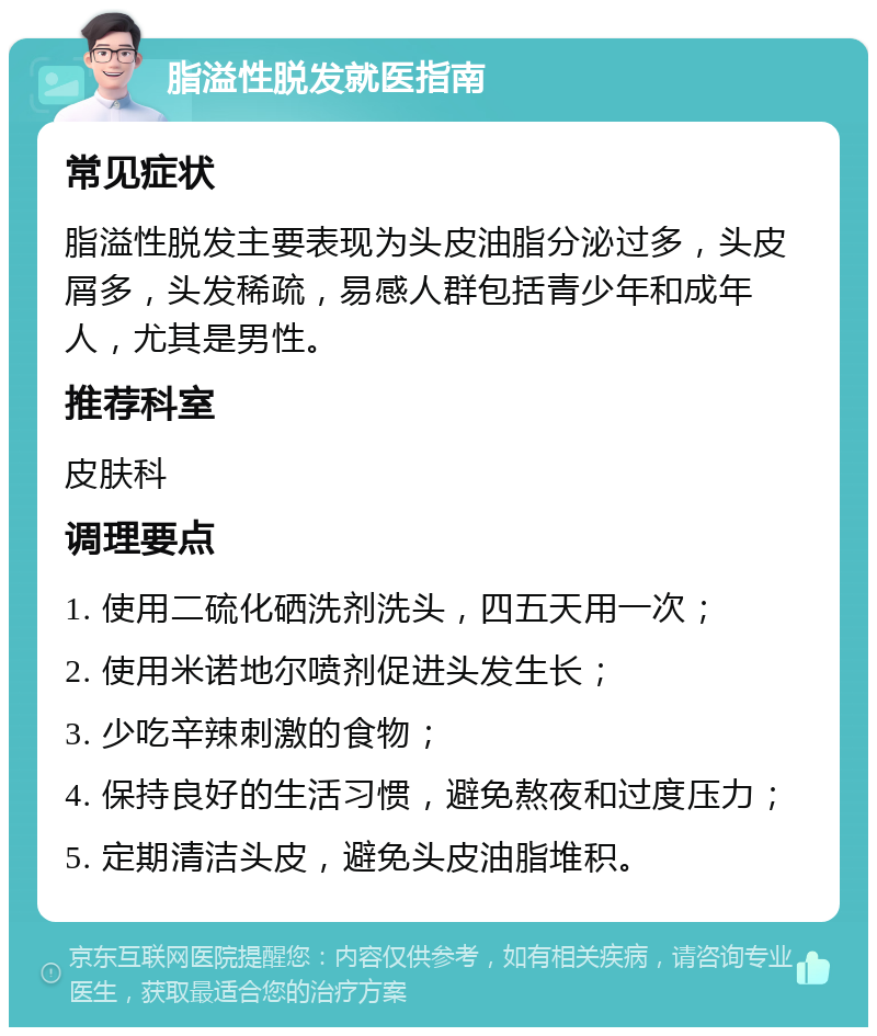 脂溢性脱发就医指南 常见症状 脂溢性脱发主要表现为头皮油脂分泌过多，头皮屑多，头发稀疏，易感人群包括青少年和成年人，尤其是男性。 推荐科室 皮肤科 调理要点 1. 使用二硫化硒洗剂洗头，四五天用一次； 2. 使用米诺地尔喷剂促进头发生长； 3. 少吃辛辣刺激的食物； 4. 保持良好的生活习惯，避免熬夜和过度压力； 5. 定期清洁头皮，避免头皮油脂堆积。