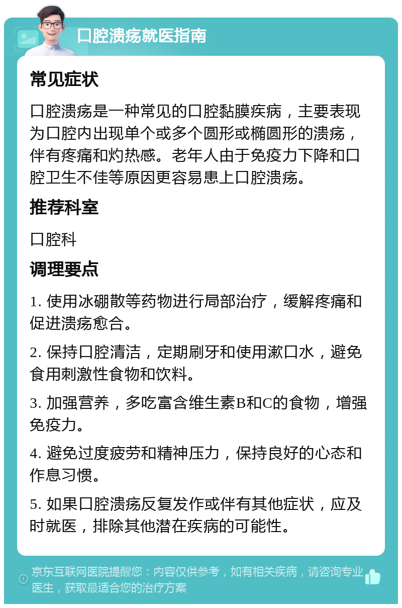 口腔溃疡就医指南 常见症状 口腔溃疡是一种常见的口腔黏膜疾病，主要表现为口腔内出现单个或多个圆形或椭圆形的溃疡，伴有疼痛和灼热感。老年人由于免疫力下降和口腔卫生不佳等原因更容易患上口腔溃疡。 推荐科室 口腔科 调理要点 1. 使用冰硼散等药物进行局部治疗，缓解疼痛和促进溃疡愈合。 2. 保持口腔清洁，定期刷牙和使用漱口水，避免食用刺激性食物和饮料。 3. 加强营养，多吃富含维生素B和C的食物，增强免疫力。 4. 避免过度疲劳和精神压力，保持良好的心态和作息习惯。 5. 如果口腔溃疡反复发作或伴有其他症状，应及时就医，排除其他潜在疾病的可能性。