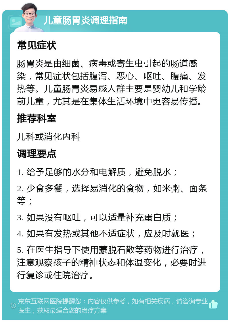 儿童肠胃炎调理指南 常见症状 肠胃炎是由细菌、病毒或寄生虫引起的肠道感染，常见症状包括腹泻、恶心、呕吐、腹痛、发热等。儿童肠胃炎易感人群主要是婴幼儿和学龄前儿童，尤其是在集体生活环境中更容易传播。 推荐科室 儿科或消化内科 调理要点 1. 给予足够的水分和电解质，避免脱水； 2. 少食多餐，选择易消化的食物，如米粥、面条等； 3. 如果没有呕吐，可以适量补充蛋白质； 4. 如果有发热或其他不适症状，应及时就医； 5. 在医生指导下使用蒙脱石散等药物进行治疗，注意观察孩子的精神状态和体温变化，必要时进行复诊或住院治疗。