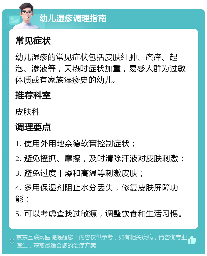 幼儿湿疹调理指南 常见症状 幼儿湿疹的常见症状包括皮肤红肿、瘙痒、起泡、渗液等，天热时症状加重，易感人群为过敏体质或有家族湿疹史的幼儿。 推荐科室 皮肤科 调理要点 1. 使用外用地奈德软膏控制症状； 2. 避免搔抓、摩擦，及时清除汗液对皮肤刺激； 3. 避免过度干燥和高温等刺激皮肤； 4. 多用保湿剂阻止水分丢失，修复皮肤屏障功能； 5. 可以考虑查找过敏源，调整饮食和生活习惯。