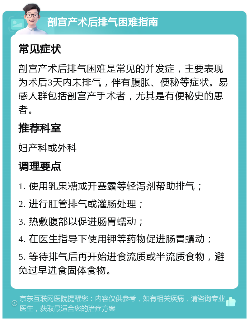 剖宫产术后排气困难指南 常见症状 剖宫产术后排气困难是常见的并发症，主要表现为术后3天内未排气，伴有腹胀、便秘等症状。易感人群包括剖宫产手术者，尤其是有便秘史的患者。 推荐科室 妇产科或外科 调理要点 1. 使用乳果糖或开塞露等轻泻剂帮助排气； 2. 进行肛管排气或灌肠处理； 3. 热敷腹部以促进肠胃蠕动； 4. 在医生指导下使用钾等药物促进肠胃蠕动； 5. 等待排气后再开始进食流质或半流质食物，避免过早进食固体食物。