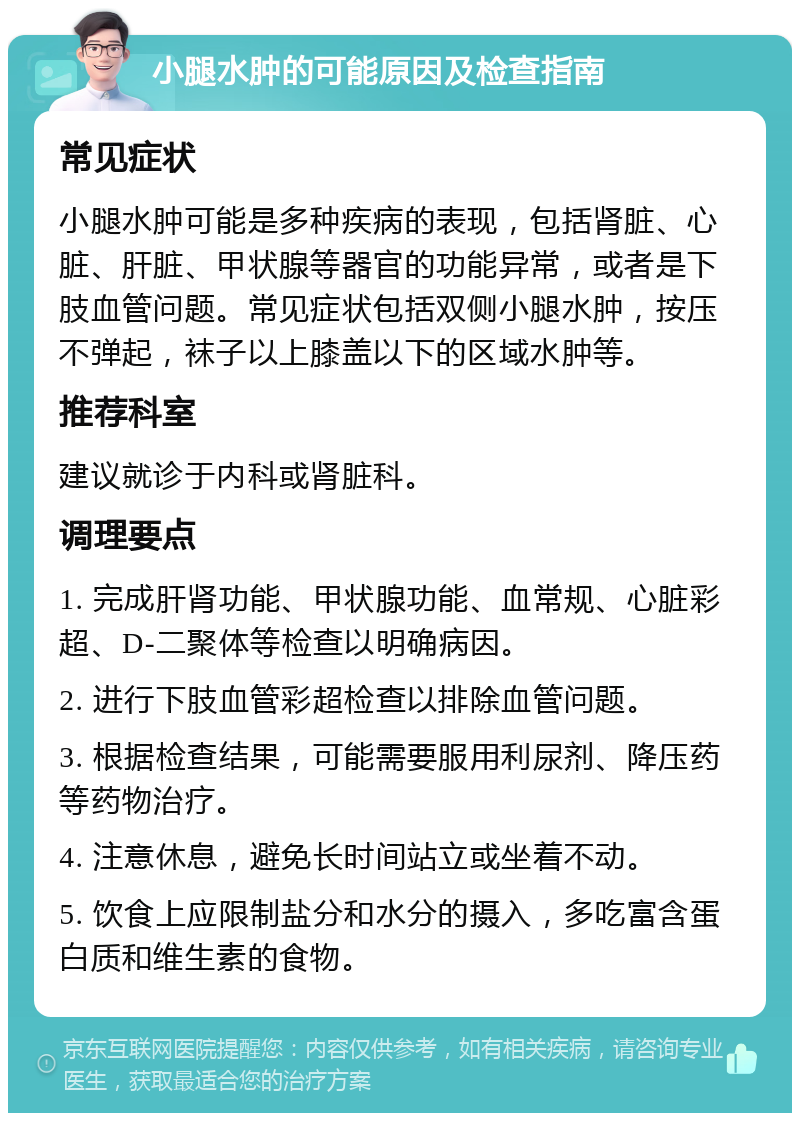 小腿水肿的可能原因及检查指南 常见症状 小腿水肿可能是多种疾病的表现，包括肾脏、心脏、肝脏、甲状腺等器官的功能异常，或者是下肢血管问题。常见症状包括双侧小腿水肿，按压不弹起，袜子以上膝盖以下的区域水肿等。 推荐科室 建议就诊于内科或肾脏科。 调理要点 1. 完成肝肾功能、甲状腺功能、血常规、心脏彩超、D-二聚体等检查以明确病因。 2. 进行下肢血管彩超检查以排除血管问题。 3. 根据检查结果，可能需要服用利尿剂、降压药等药物治疗。 4. 注意休息，避免长时间站立或坐着不动。 5. 饮食上应限制盐分和水分的摄入，多吃富含蛋白质和维生素的食物。