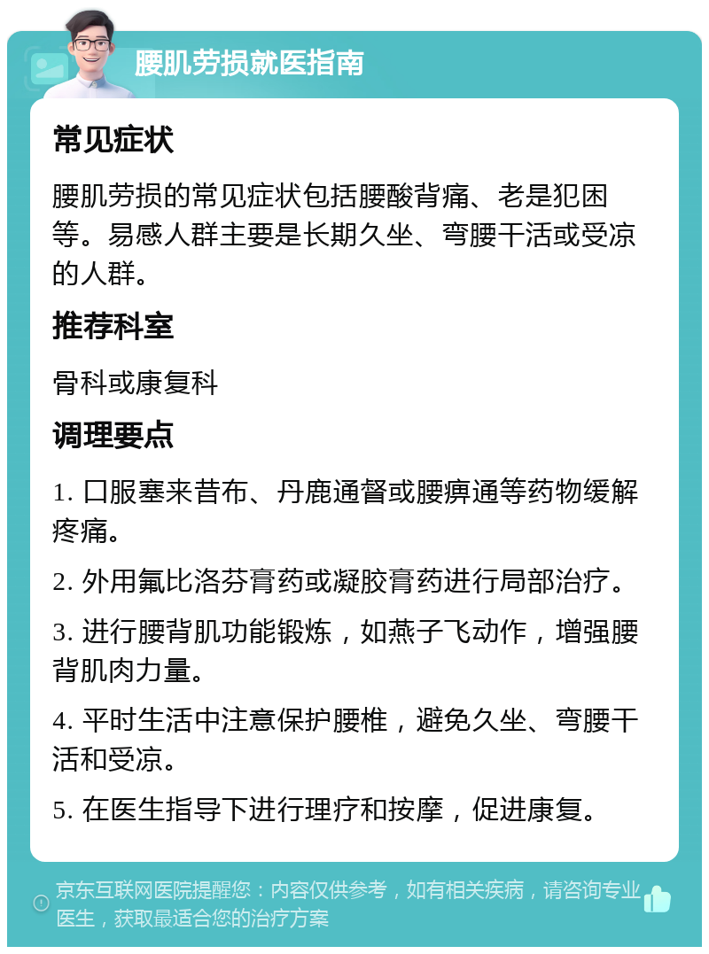 腰肌劳损就医指南 常见症状 腰肌劳损的常见症状包括腰酸背痛、老是犯困等。易感人群主要是长期久坐、弯腰干活或受凉的人群。 推荐科室 骨科或康复科 调理要点 1. 口服塞来昔布、丹鹿通督或腰痹通等药物缓解疼痛。 2. 外用氟比洛芬膏药或凝胶膏药进行局部治疗。 3. 进行腰背肌功能锻炼，如燕子飞动作，增强腰背肌肉力量。 4. 平时生活中注意保护腰椎，避免久坐、弯腰干活和受凉。 5. 在医生指导下进行理疗和按摩，促进康复。