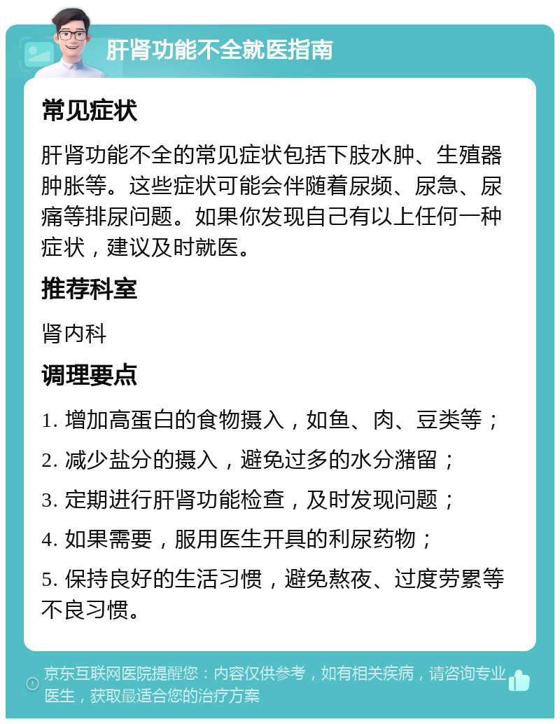 肝肾功能不全就医指南 常见症状 肝肾功能不全的常见症状包括下肢水肿、生殖器肿胀等。这些症状可能会伴随着尿频、尿急、尿痛等排尿问题。如果你发现自己有以上任何一种症状，建议及时就医。 推荐科室 肾内科 调理要点 1. 增加高蛋白的食物摄入，如鱼、肉、豆类等； 2. 减少盐分的摄入，避免过多的水分潴留； 3. 定期进行肝肾功能检查，及时发现问题； 4. 如果需要，服用医生开具的利尿药物； 5. 保持良好的生活习惯，避免熬夜、过度劳累等不良习惯。