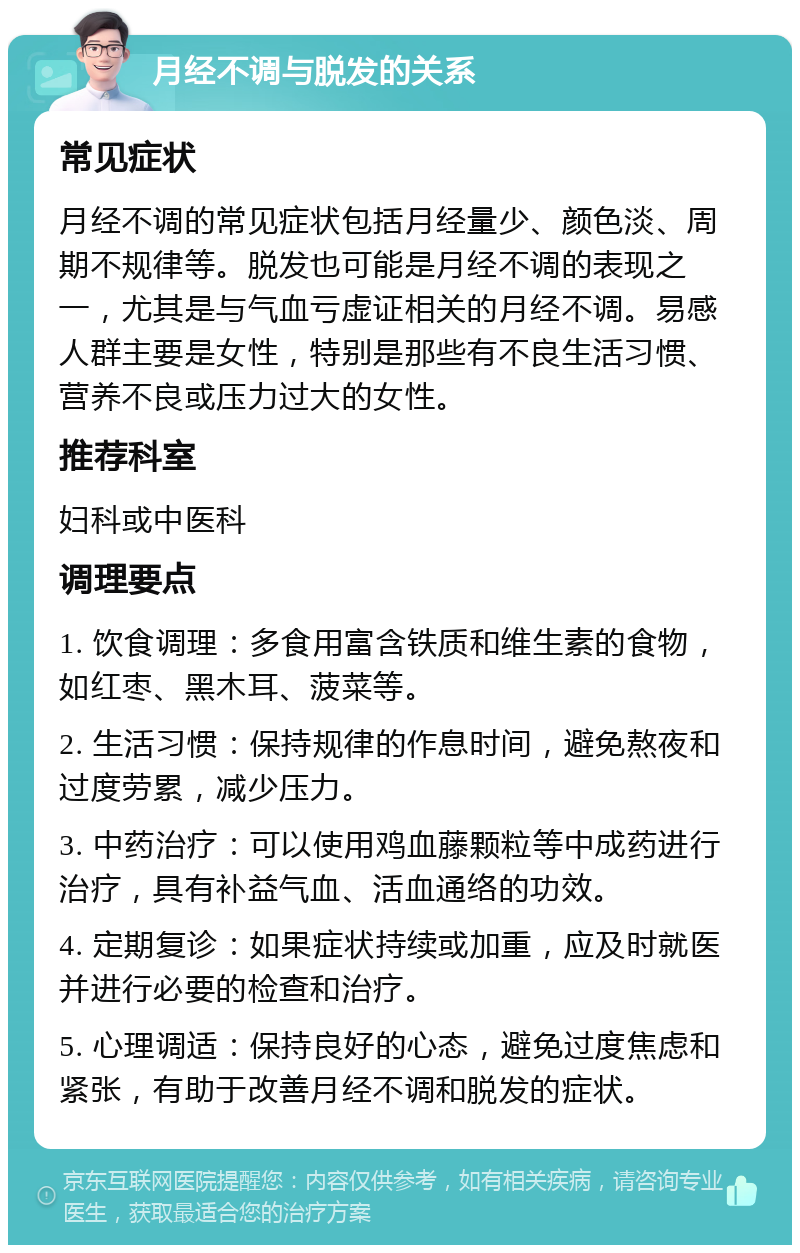 月经不调与脱发的关系 常见症状 月经不调的常见症状包括月经量少、颜色淡、周期不规律等。脱发也可能是月经不调的表现之一，尤其是与气血亏虚证相关的月经不调。易感人群主要是女性，特别是那些有不良生活习惯、营养不良或压力过大的女性。 推荐科室 妇科或中医科 调理要点 1. 饮食调理：多食用富含铁质和维生素的食物，如红枣、黑木耳、菠菜等。 2. 生活习惯：保持规律的作息时间，避免熬夜和过度劳累，减少压力。 3. 中药治疗：可以使用鸡血藤颗粒等中成药进行治疗，具有补益气血、活血通络的功效。 4. 定期复诊：如果症状持续或加重，应及时就医并进行必要的检查和治疗。 5. 心理调适：保持良好的心态，避免过度焦虑和紧张，有助于改善月经不调和脱发的症状。