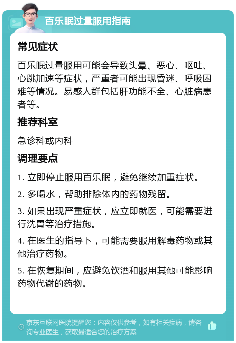 百乐眠过量服用指南 常见症状 百乐眠过量服用可能会导致头晕、恶心、呕吐、心跳加速等症状，严重者可能出现昏迷、呼吸困难等情况。易感人群包括肝功能不全、心脏病患者等。 推荐科室 急诊科或内科 调理要点 1. 立即停止服用百乐眠，避免继续加重症状。 2. 多喝水，帮助排除体内的药物残留。 3. 如果出现严重症状，应立即就医，可能需要进行洗胃等治疗措施。 4. 在医生的指导下，可能需要服用解毒药物或其他治疗药物。 5. 在恢复期间，应避免饮酒和服用其他可能影响药物代谢的药物。