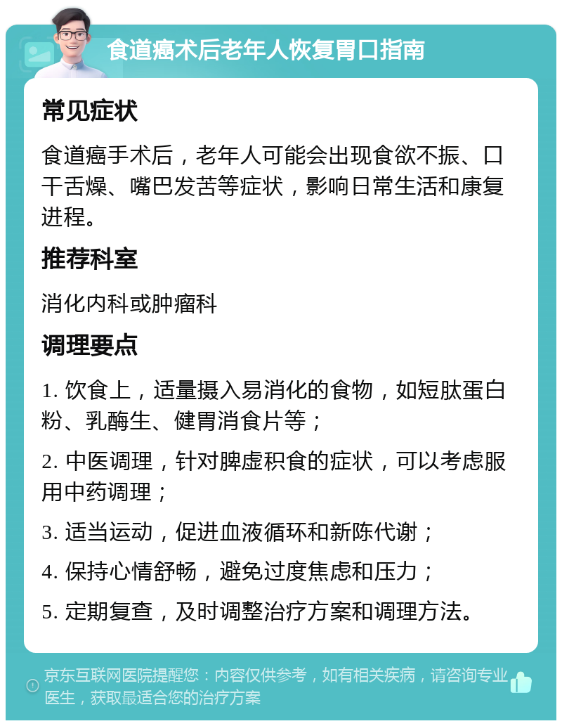 食道癌术后老年人恢复胃口指南 常见症状 食道癌手术后，老年人可能会出现食欲不振、口干舌燥、嘴巴发苦等症状，影响日常生活和康复进程。 推荐科室 消化内科或肿瘤科 调理要点 1. 饮食上，适量摄入易消化的食物，如短肽蛋白粉、乳酶生、健胃消食片等； 2. 中医调理，针对脾虚积食的症状，可以考虑服用中药调理； 3. 适当运动，促进血液循环和新陈代谢； 4. 保持心情舒畅，避免过度焦虑和压力； 5. 定期复查，及时调整治疗方案和调理方法。