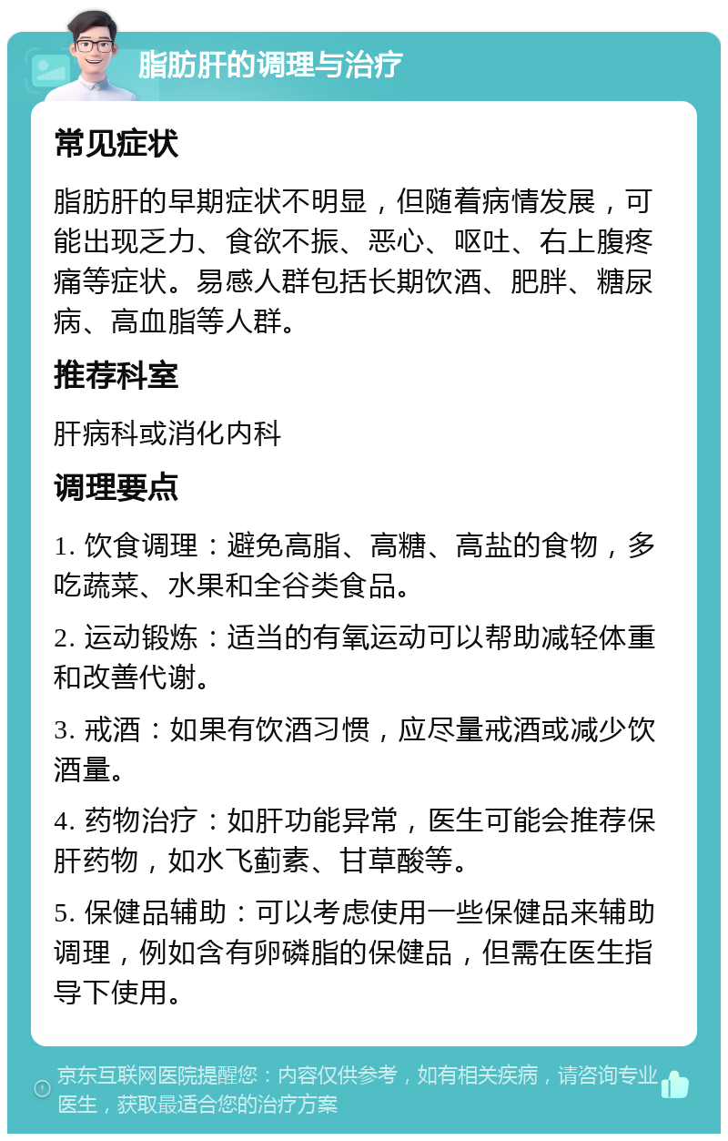 脂肪肝的调理与治疗 常见症状 脂肪肝的早期症状不明显，但随着病情发展，可能出现乏力、食欲不振、恶心、呕吐、右上腹疼痛等症状。易感人群包括长期饮酒、肥胖、糖尿病、高血脂等人群。 推荐科室 肝病科或消化内科 调理要点 1. 饮食调理：避免高脂、高糖、高盐的食物，多吃蔬菜、水果和全谷类食品。 2. 运动锻炼：适当的有氧运动可以帮助减轻体重和改善代谢。 3. 戒酒：如果有饮酒习惯，应尽量戒酒或减少饮酒量。 4. 药物治疗：如肝功能异常，医生可能会推荐保肝药物，如水飞蓟素、甘草酸等。 5. 保健品辅助：可以考虑使用一些保健品来辅助调理，例如含有卵磷脂的保健品，但需在医生指导下使用。