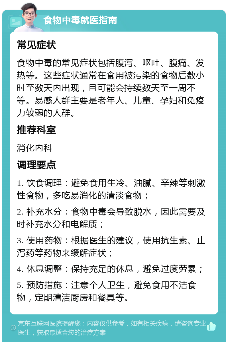 食物中毒就医指南 常见症状 食物中毒的常见症状包括腹泻、呕吐、腹痛、发热等。这些症状通常在食用被污染的食物后数小时至数天内出现，且可能会持续数天至一周不等。易感人群主要是老年人、儿童、孕妇和免疫力较弱的人群。 推荐科室 消化内科 调理要点 1. 饮食调理：避免食用生冷、油腻、辛辣等刺激性食物，多吃易消化的清淡食物； 2. 补充水分：食物中毒会导致脱水，因此需要及时补充水分和电解质； 3. 使用药物：根据医生的建议，使用抗生素、止泻药等药物来缓解症状； 4. 休息调整：保持充足的休息，避免过度劳累； 5. 预防措施：注意个人卫生，避免食用不洁食物，定期清洁厨房和餐具等。