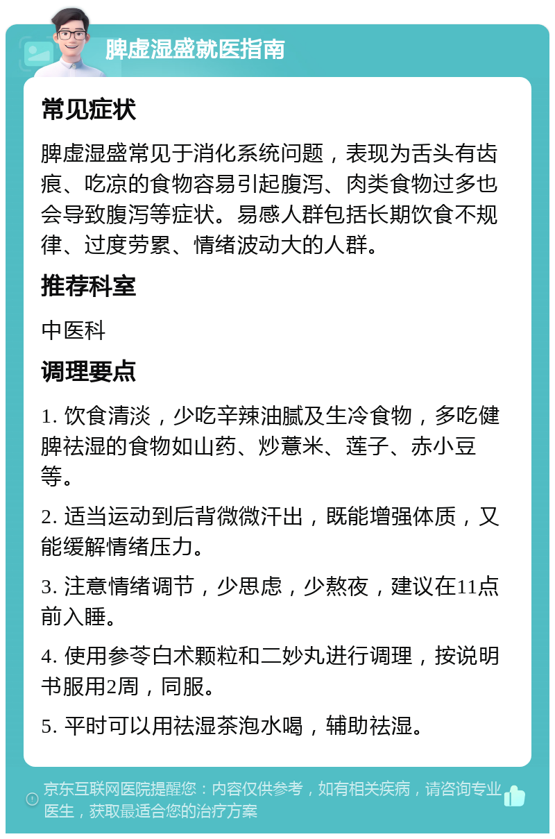 脾虚湿盛就医指南 常见症状 脾虚湿盛常见于消化系统问题，表现为舌头有齿痕、吃凉的食物容易引起腹泻、肉类食物过多也会导致腹泻等症状。易感人群包括长期饮食不规律、过度劳累、情绪波动大的人群。 推荐科室 中医科 调理要点 1. 饮食清淡，少吃辛辣油腻及生冷食物，多吃健脾祛湿的食物如山药、炒薏米、莲子、赤小豆等。 2. 适当运动到后背微微汗出，既能增强体质，又能缓解情绪压力。 3. 注意情绪调节，少思虑，少熬夜，建议在11点前入睡。 4. 使用参苓白术颗粒和二妙丸进行调理，按说明书服用2周，同服。 5. 平时可以用祛湿茶泡水喝，辅助祛湿。