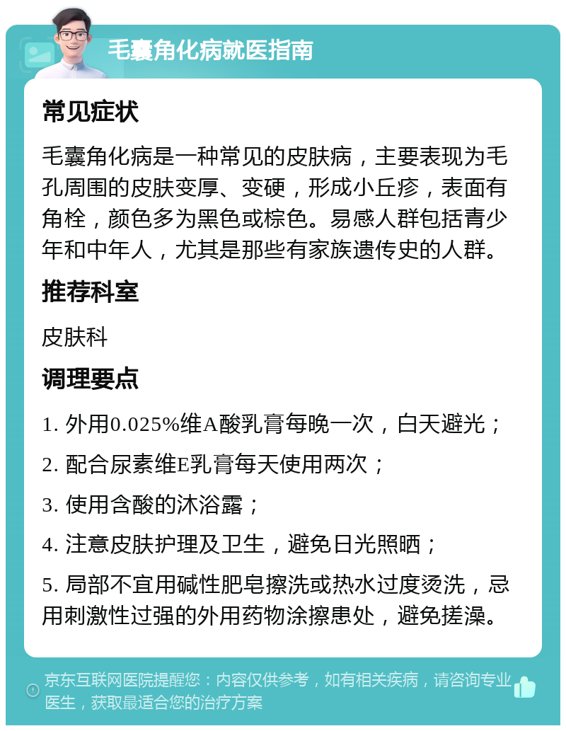 毛囊角化病就医指南 常见症状 毛囊角化病是一种常见的皮肤病，主要表现为毛孔周围的皮肤变厚、变硬，形成小丘疹，表面有角栓，颜色多为黑色或棕色。易感人群包括青少年和中年人，尤其是那些有家族遗传史的人群。 推荐科室 皮肤科 调理要点 1. 外用0.025%维A酸乳膏每晚一次，白天避光； 2. 配合尿素维E乳膏每天使用两次； 3. 使用含酸的沐浴露； 4. 注意皮肤护理及卫生，避免日光照晒； 5. 局部不宜用碱性肥皂擦洗或热水过度烫洗，忌用刺激性过强的外用药物涂擦患处，避免搓澡。