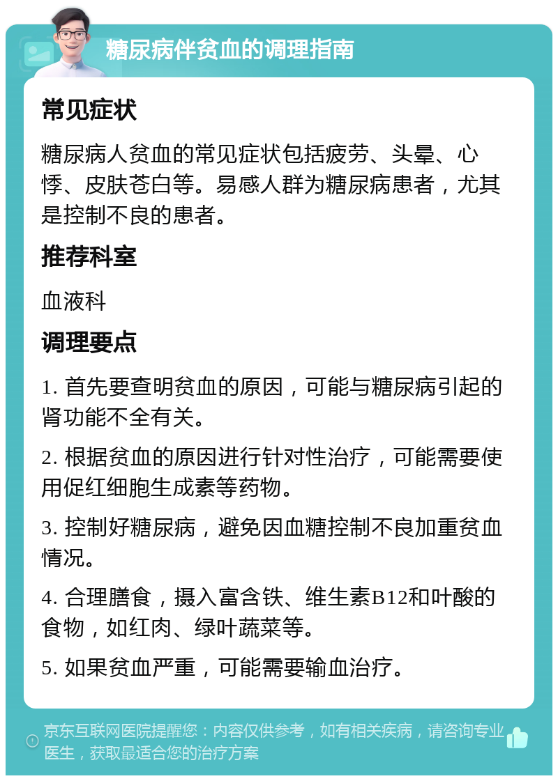 糖尿病伴贫血的调理指南 常见症状 糖尿病人贫血的常见症状包括疲劳、头晕、心悸、皮肤苍白等。易感人群为糖尿病患者，尤其是控制不良的患者。 推荐科室 血液科 调理要点 1. 首先要查明贫血的原因，可能与糖尿病引起的肾功能不全有关。 2. 根据贫血的原因进行针对性治疗，可能需要使用促红细胞生成素等药物。 3. 控制好糖尿病，避免因血糖控制不良加重贫血情况。 4. 合理膳食，摄入富含铁、维生素B12和叶酸的食物，如红肉、绿叶蔬菜等。 5. 如果贫血严重，可能需要输血治疗。