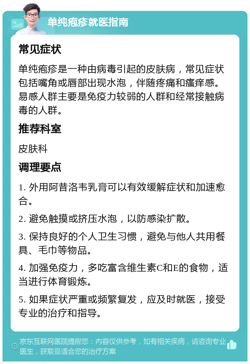 单纯疱疹就医指南 常见症状 单纯疱疹是一种由病毒引起的皮肤病，常见症状包括嘴角或唇部出现水泡，伴随疼痛和瘙痒感。易感人群主要是免疫力较弱的人群和经常接触病毒的人群。 推荐科室 皮肤科 调理要点 1. 外用阿昔洛韦乳膏可以有效缓解症状和加速愈合。 2. 避免触摸或挤压水泡，以防感染扩散。 3. 保持良好的个人卫生习惯，避免与他人共用餐具、毛巾等物品。 4. 加强免疫力，多吃富含维生素C和E的食物，适当进行体育锻炼。 5. 如果症状严重或频繁复发，应及时就医，接受专业的治疗和指导。