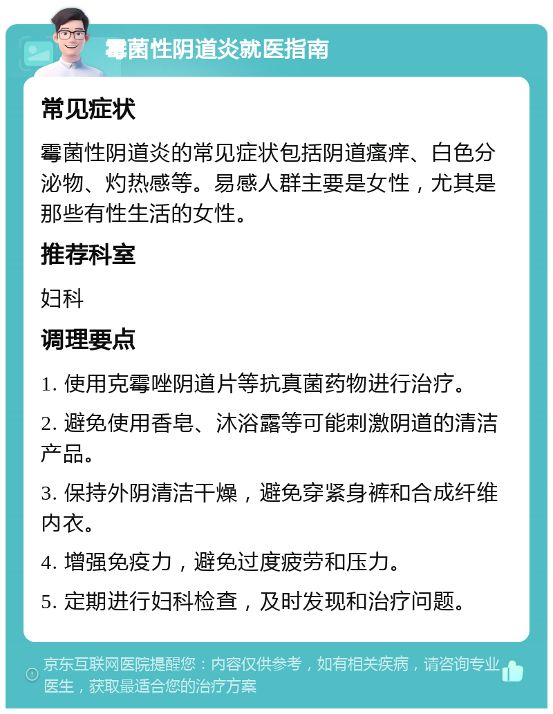 霉菌性阴道炎就医指南 常见症状 霉菌性阴道炎的常见症状包括阴道瘙痒、白色分泌物、灼热感等。易感人群主要是女性，尤其是那些有性生活的女性。 推荐科室 妇科 调理要点 1. 使用克霉唑阴道片等抗真菌药物进行治疗。 2. 避免使用香皂、沐浴露等可能刺激阴道的清洁产品。 3. 保持外阴清洁干燥，避免穿紧身裤和合成纤维内衣。 4. 增强免疫力，避免过度疲劳和压力。 5. 定期进行妇科检查，及时发现和治疗问题。