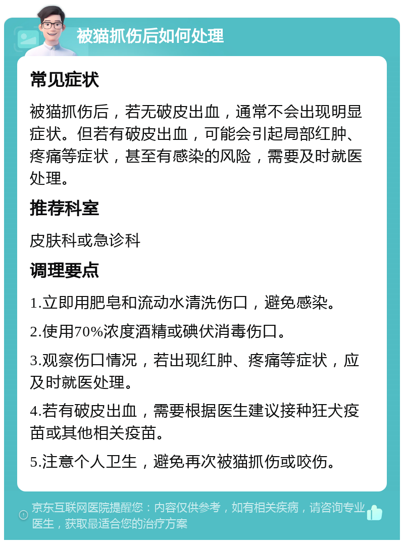 被猫抓伤后如何处理 常见症状 被猫抓伤后，若无破皮出血，通常不会出现明显症状。但若有破皮出血，可能会引起局部红肿、疼痛等症状，甚至有感染的风险，需要及时就医处理。 推荐科室 皮肤科或急诊科 调理要点 1.立即用肥皂和流动水清洗伤口，避免感染。 2.使用70%浓度酒精或碘伏消毒伤口。 3.观察伤口情况，若出现红肿、疼痛等症状，应及时就医处理。 4.若有破皮出血，需要根据医生建议接种狂犬疫苗或其他相关疫苗。 5.注意个人卫生，避免再次被猫抓伤或咬伤。