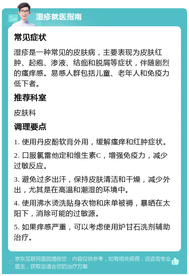 湿疹就医指南 常见症状 湿疹是一种常见的皮肤病，主要表现为皮肤红肿、起疱、渗液、结痂和脱屑等症状，伴随剧烈的瘙痒感。易感人群包括儿童、老年人和免疫力低下者。 推荐科室 皮肤科 调理要点 1. 使用丹皮酚软膏外用，缓解瘙痒和红肿症状。 2. 口服氯雷他定和维生素C，增强免疫力，减少过敏反应。 3. 避免过多出汗，保持皮肤清洁和干燥，减少外出，尤其是在高温和潮湿的环境中。 4. 使用沸水烫洗贴身衣物和床单被褥，暴晒在太阳下，消除可能的过敏源。 5. 如果痒感严重，可以考虑使用炉甘石洗剂辅助治疗。