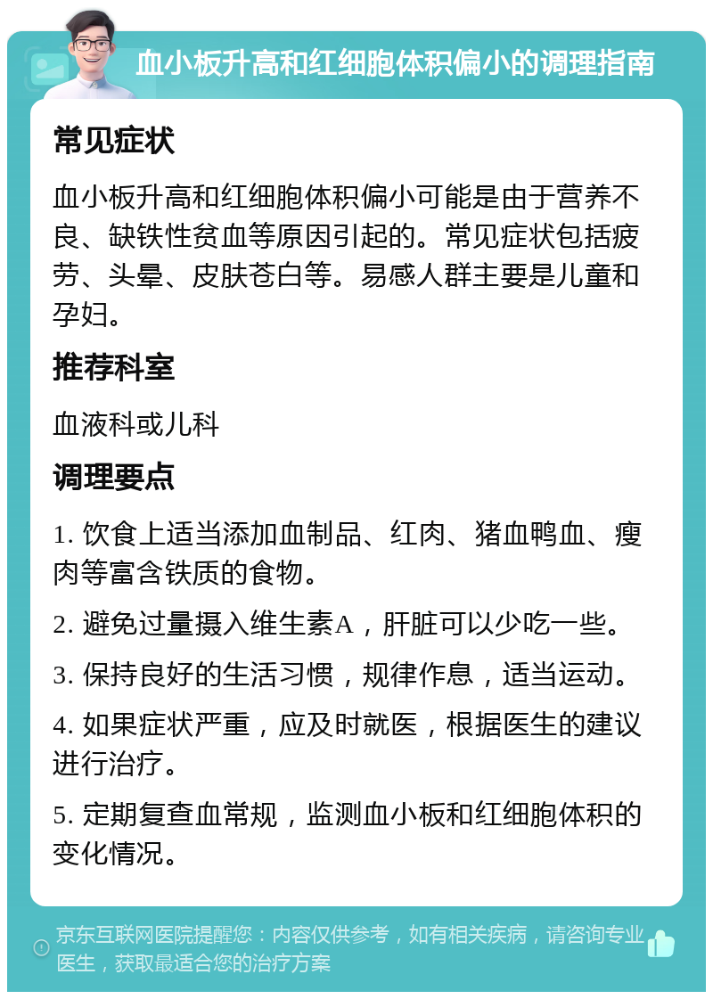 血小板升高和红细胞体积偏小的调理指南 常见症状 血小板升高和红细胞体积偏小可能是由于营养不良、缺铁性贫血等原因引起的。常见症状包括疲劳、头晕、皮肤苍白等。易感人群主要是儿童和孕妇。 推荐科室 血液科或儿科 调理要点 1. 饮食上适当添加血制品、红肉、猪血鸭血、瘦肉等富含铁质的食物。 2. 避免过量摄入维生素A，肝脏可以少吃一些。 3. 保持良好的生活习惯，规律作息，适当运动。 4. 如果症状严重，应及时就医，根据医生的建议进行治疗。 5. 定期复查血常规，监测血小板和红细胞体积的变化情况。