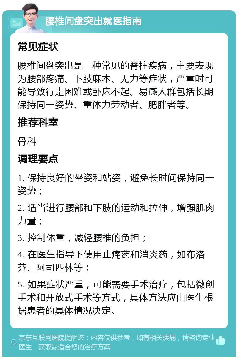 腰椎间盘突出就医指南 常见症状 腰椎间盘突出是一种常见的脊柱疾病，主要表现为腰部疼痛、下肢麻木、无力等症状，严重时可能导致行走困难或卧床不起。易感人群包括长期保持同一姿势、重体力劳动者、肥胖者等。 推荐科室 骨科 调理要点 1. 保持良好的坐姿和站姿，避免长时间保持同一姿势； 2. 适当进行腰部和下肢的运动和拉伸，增强肌肉力量； 3. 控制体重，减轻腰椎的负担； 4. 在医生指导下使用止痛药和消炎药，如布洛芬、阿司匹林等； 5. 如果症状严重，可能需要手术治疗，包括微创手术和开放式手术等方式，具体方法应由医生根据患者的具体情况决定。