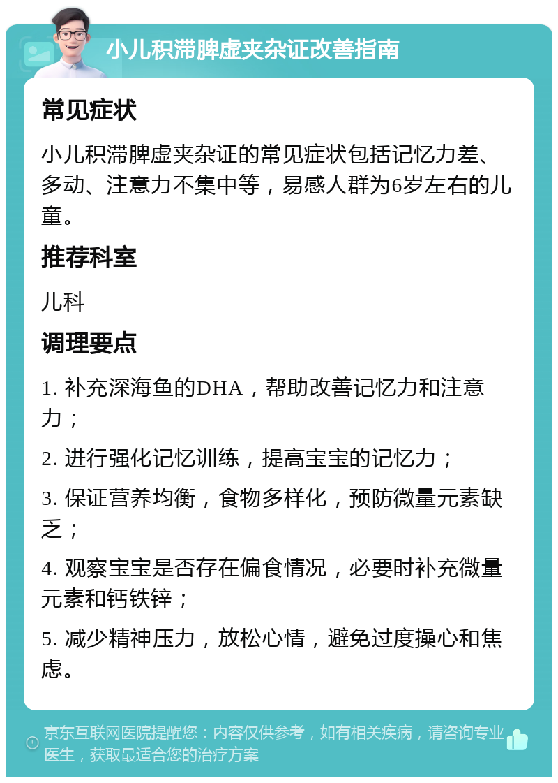 小儿积滞脾虚夹杂证改善指南 常见症状 小儿积滞脾虚夹杂证的常见症状包括记忆力差、多动、注意力不集中等，易感人群为6岁左右的儿童。 推荐科室 儿科 调理要点 1. 补充深海鱼的DHA，帮助改善记忆力和注意力； 2. 进行强化记忆训练，提高宝宝的记忆力； 3. 保证营养均衡，食物多样化，预防微量元素缺乏； 4. 观察宝宝是否存在偏食情况，必要时补充微量元素和钙铁锌； 5. 减少精神压力，放松心情，避免过度操心和焦虑。