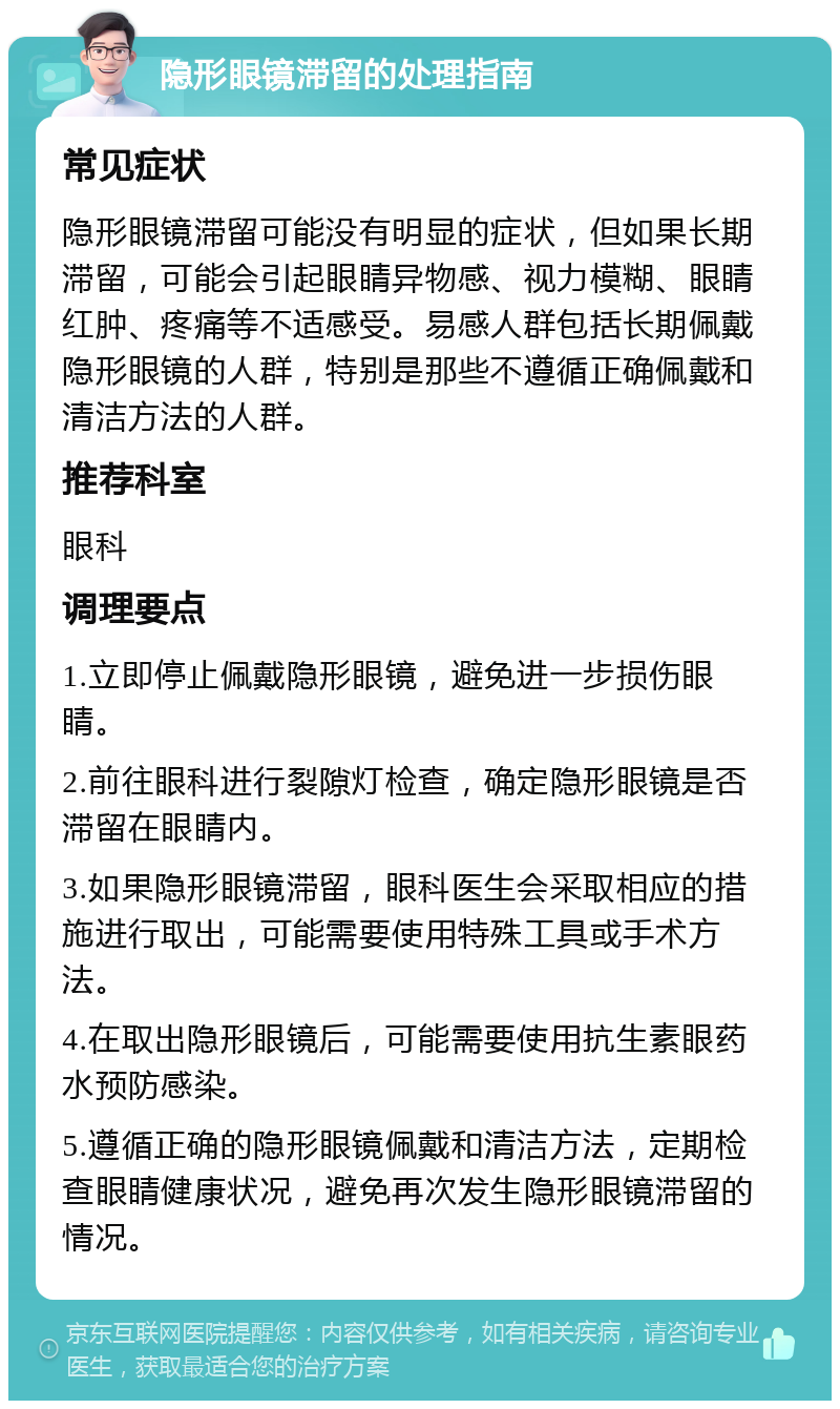 隐形眼镜滞留的处理指南 常见症状 隐形眼镜滞留可能没有明显的症状，但如果长期滞留，可能会引起眼睛异物感、视力模糊、眼睛红肿、疼痛等不适感受。易感人群包括长期佩戴隐形眼镜的人群，特别是那些不遵循正确佩戴和清洁方法的人群。 推荐科室 眼科 调理要点 1.立即停止佩戴隐形眼镜，避免进一步损伤眼睛。 2.前往眼科进行裂隙灯检查，确定隐形眼镜是否滞留在眼睛内。 3.如果隐形眼镜滞留，眼科医生会采取相应的措施进行取出，可能需要使用特殊工具或手术方法。 4.在取出隐形眼镜后，可能需要使用抗生素眼药水预防感染。 5.遵循正确的隐形眼镜佩戴和清洁方法，定期检查眼睛健康状况，避免再次发生隐形眼镜滞留的情况。