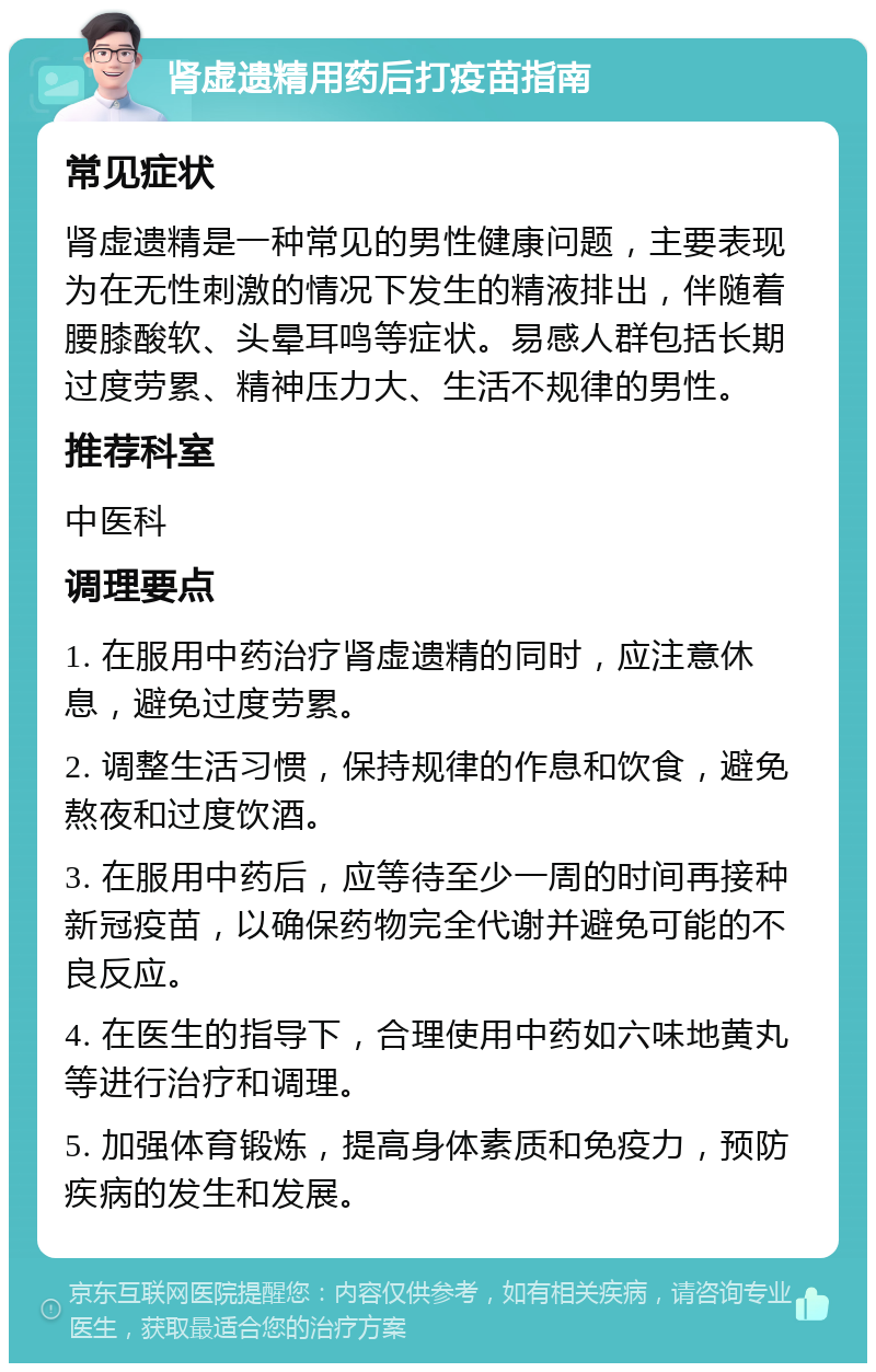 肾虚遗精用药后打疫苗指南 常见症状 肾虚遗精是一种常见的男性健康问题，主要表现为在无性刺激的情况下发生的精液排出，伴随着腰膝酸软、头晕耳鸣等症状。易感人群包括长期过度劳累、精神压力大、生活不规律的男性。 推荐科室 中医科 调理要点 1. 在服用中药治疗肾虚遗精的同时，应注意休息，避免过度劳累。 2. 调整生活习惯，保持规律的作息和饮食，避免熬夜和过度饮酒。 3. 在服用中药后，应等待至少一周的时间再接种新冠疫苗，以确保药物完全代谢并避免可能的不良反应。 4. 在医生的指导下，合理使用中药如六味地黄丸等进行治疗和调理。 5. 加强体育锻炼，提高身体素质和免疫力，预防疾病的发生和发展。