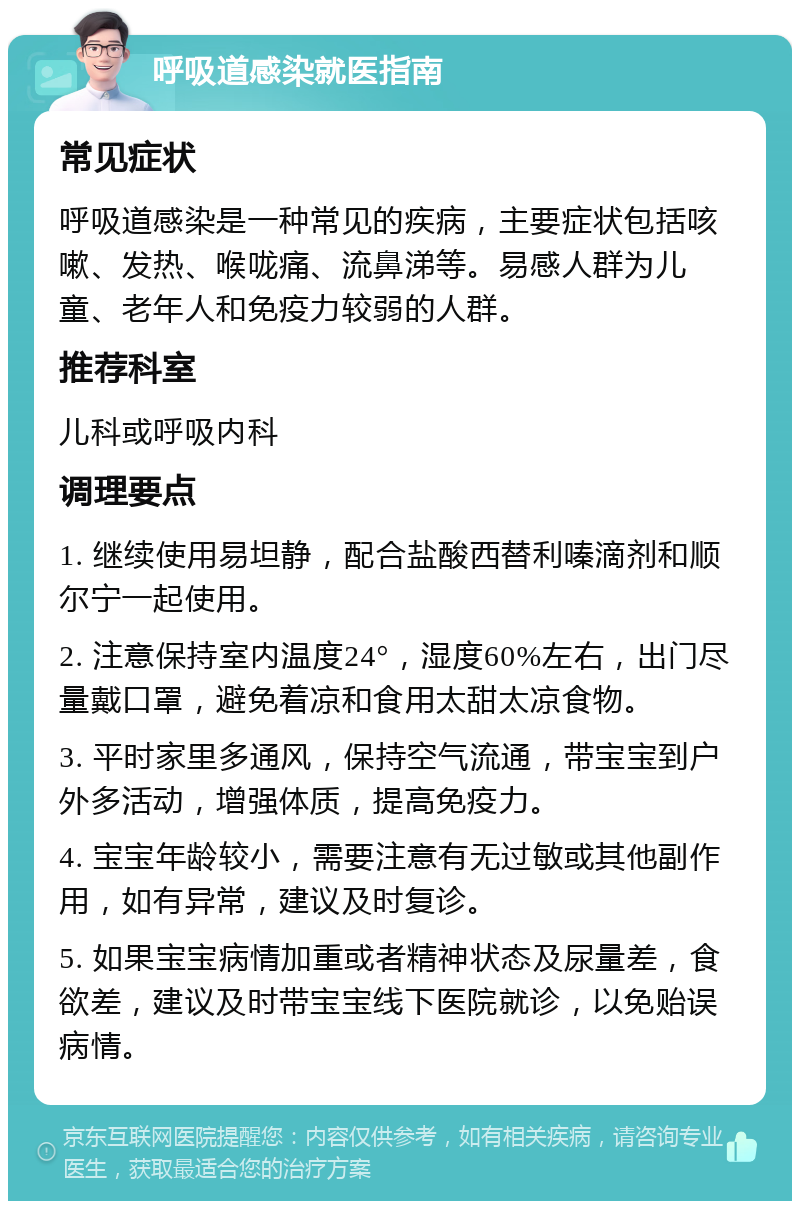 呼吸道感染就医指南 常见症状 呼吸道感染是一种常见的疾病，主要症状包括咳嗽、发热、喉咙痛、流鼻涕等。易感人群为儿童、老年人和免疫力较弱的人群。 推荐科室 儿科或呼吸内科 调理要点 1. 继续使用易坦静，配合盐酸西替利嗪滴剂和顺尔宁一起使用。 2. 注意保持室内温度24°，湿度60%左右，出门尽量戴口罩，避免着凉和食用太甜太凉食物。 3. 平时家里多通风，保持空气流通，带宝宝到户外多活动，增强体质，提高免疫力。 4. 宝宝年龄较小，需要注意有无过敏或其他副作用，如有异常，建议及时复诊。 5. 如果宝宝病情加重或者精神状态及尿量差，食欲差，建议及时带宝宝线下医院就诊，以免贻误病情。