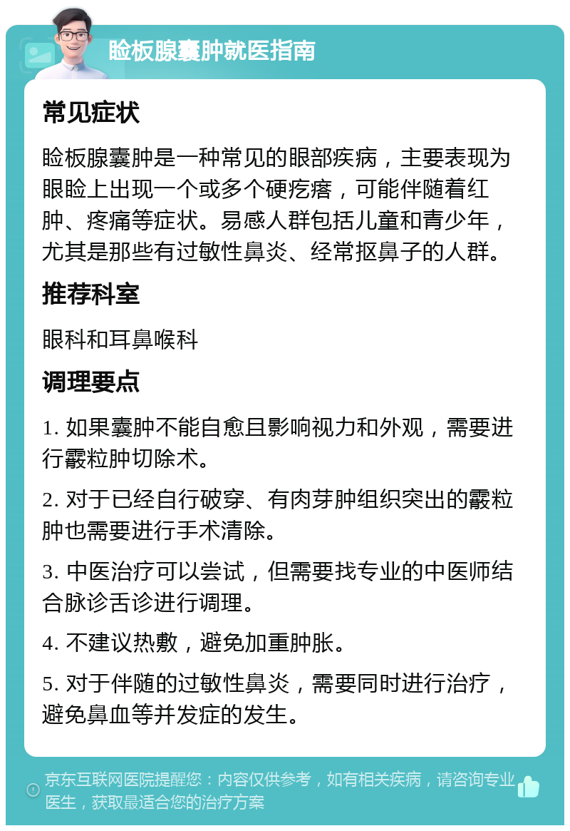 睑板腺囊肿就医指南 常见症状 睑板腺囊肿是一种常见的眼部疾病，主要表现为眼睑上出现一个或多个硬疙瘩，可能伴随着红肿、疼痛等症状。易感人群包括儿童和青少年，尤其是那些有过敏性鼻炎、经常抠鼻子的人群。 推荐科室 眼科和耳鼻喉科 调理要点 1. 如果囊肿不能自愈且影响视力和外观，需要进行霰粒肿切除术。 2. 对于已经自行破穿、有肉芽肿组织突出的霰粒肿也需要进行手术清除。 3. 中医治疗可以尝试，但需要找专业的中医师结合脉诊舌诊进行调理。 4. 不建议热敷，避免加重肿胀。 5. 对于伴随的过敏性鼻炎，需要同时进行治疗，避免鼻血等并发症的发生。