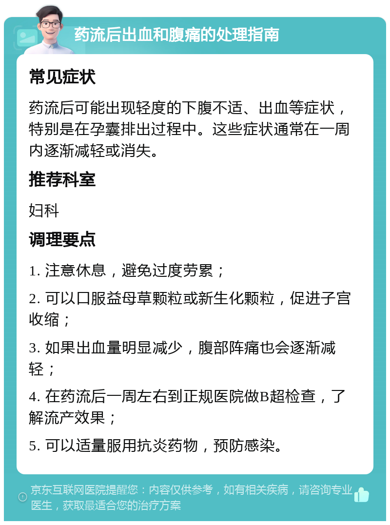 药流后出血和腹痛的处理指南 常见症状 药流后可能出现轻度的下腹不适、出血等症状，特别是在孕囊排出过程中。这些症状通常在一周内逐渐减轻或消失。 推荐科室 妇科 调理要点 1. 注意休息，避免过度劳累； 2. 可以口服益母草颗粒或新生化颗粒，促进子宫收缩； 3. 如果出血量明显减少，腹部阵痛也会逐渐减轻； 4. 在药流后一周左右到正规医院做B超检查，了解流产效果； 5. 可以适量服用抗炎药物，预防感染。