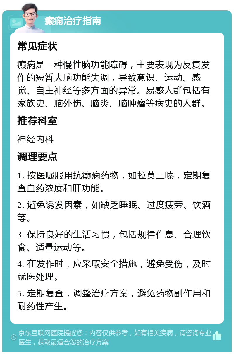 癫痫治疗指南 常见症状 癫痫是一种慢性脑功能障碍，主要表现为反复发作的短暂大脑功能失调，导致意识、运动、感觉、自主神经等多方面的异常。易感人群包括有家族史、脑外伤、脑炎、脑肿瘤等病史的人群。 推荐科室 神经内科 调理要点 1. 按医嘱服用抗癫痫药物，如拉莫三嗪，定期复查血药浓度和肝功能。 2. 避免诱发因素，如缺乏睡眠、过度疲劳、饮酒等。 3. 保持良好的生活习惯，包括规律作息、合理饮食、适量运动等。 4. 在发作时，应采取安全措施，避免受伤，及时就医处理。 5. 定期复查，调整治疗方案，避免药物副作用和耐药性产生。