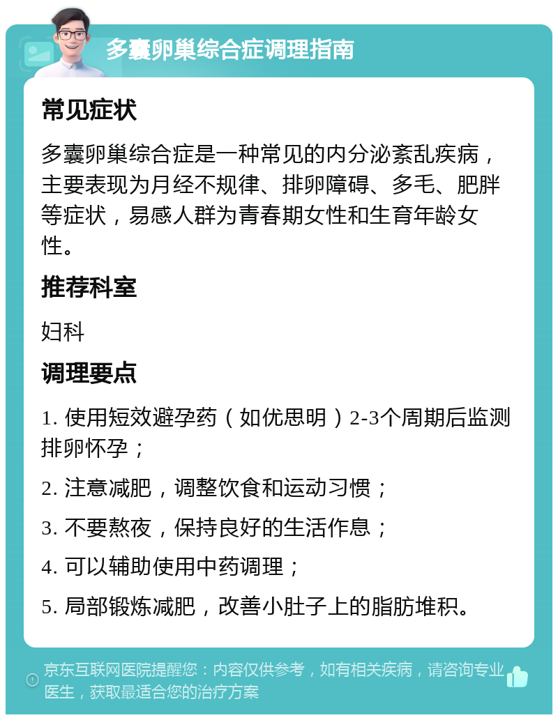 多囊卵巢综合症调理指南 常见症状 多囊卵巢综合症是一种常见的内分泌紊乱疾病，主要表现为月经不规律、排卵障碍、多毛、肥胖等症状，易感人群为青春期女性和生育年龄女性。 推荐科室 妇科 调理要点 1. 使用短效避孕药（如优思明）2-3个周期后监测排卵怀孕； 2. 注意减肥，调整饮食和运动习惯； 3. 不要熬夜，保持良好的生活作息； 4. 可以辅助使用中药调理； 5. 局部锻炼减肥，改善小肚子上的脂肪堆积。