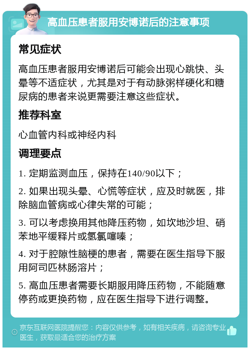 高血压患者服用安博诺后的注意事项 常见症状 高血压患者服用安博诺后可能会出现心跳快、头晕等不适症状，尤其是对于有动脉粥样硬化和糖尿病的患者来说更需要注意这些症状。 推荐科室 心血管内科或神经内科 调理要点 1. 定期监测血压，保持在140/90以下； 2. 如果出现头晕、心慌等症状，应及时就医，排除脑血管病或心律失常的可能； 3. 可以考虑换用其他降压药物，如坎地沙坦、硝苯地平缓释片或氢氯噻嗪； 4. 对于腔隙性脑梗的患者，需要在医生指导下服用阿司匹林肠溶片； 5. 高血压患者需要长期服用降压药物，不能随意停药或更换药物，应在医生指导下进行调整。