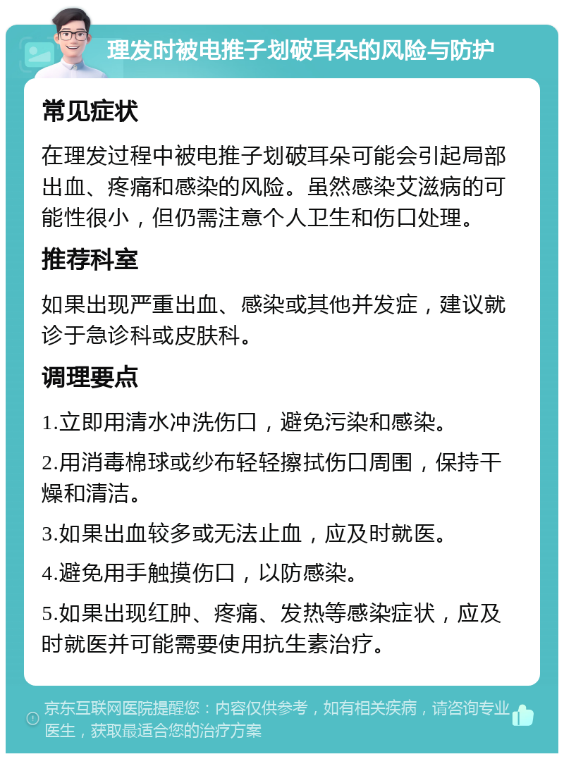 理发时被电推子划破耳朵的风险与防护 常见症状 在理发过程中被电推子划破耳朵可能会引起局部出血、疼痛和感染的风险。虽然感染艾滋病的可能性很小，但仍需注意个人卫生和伤口处理。 推荐科室 如果出现严重出血、感染或其他并发症，建议就诊于急诊科或皮肤科。 调理要点 1.立即用清水冲洗伤口，避免污染和感染。 2.用消毒棉球或纱布轻轻擦拭伤口周围，保持干燥和清洁。 3.如果出血较多或无法止血，应及时就医。 4.避免用手触摸伤口，以防感染。 5.如果出现红肿、疼痛、发热等感染症状，应及时就医并可能需要使用抗生素治疗。